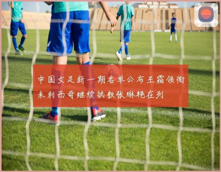 中国女足新一期名单公布王霜领衔米利西奇继续执教张琳艳在列