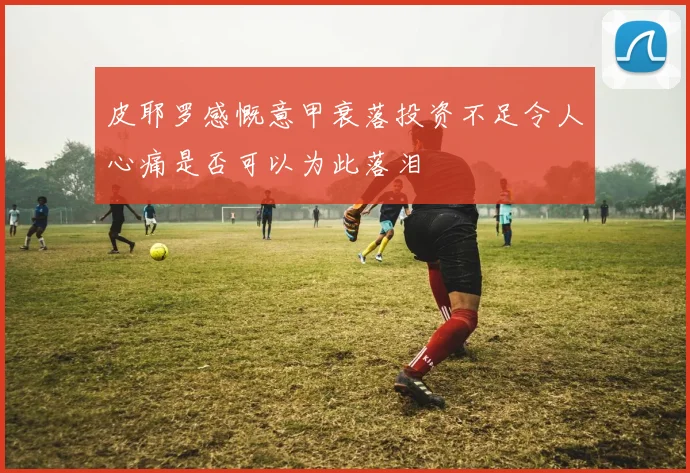 皮耶罗感慨意甲衰落投资不足令人心痛是否可以为此落泪