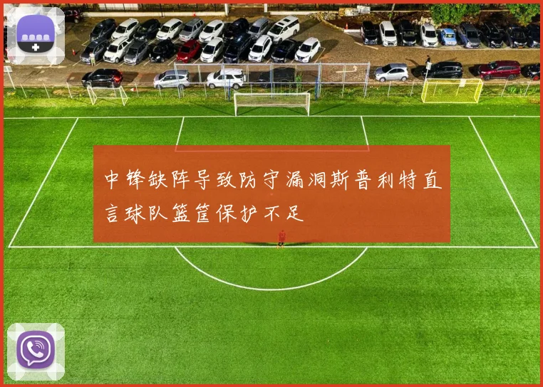 中锋缺阵导致防守漏洞斯普利特直言球队篮筐保护不足