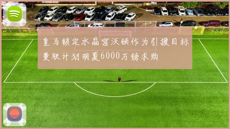 皇马锁定水晶宫沃顿作为引援目标曼联计划明夏6000万镑求购