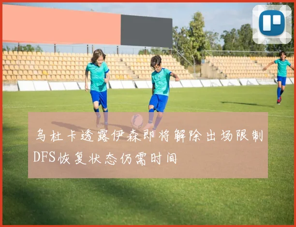 乌杜卡透露伊森即将解除出场限制DFS恢复状态仍需时间