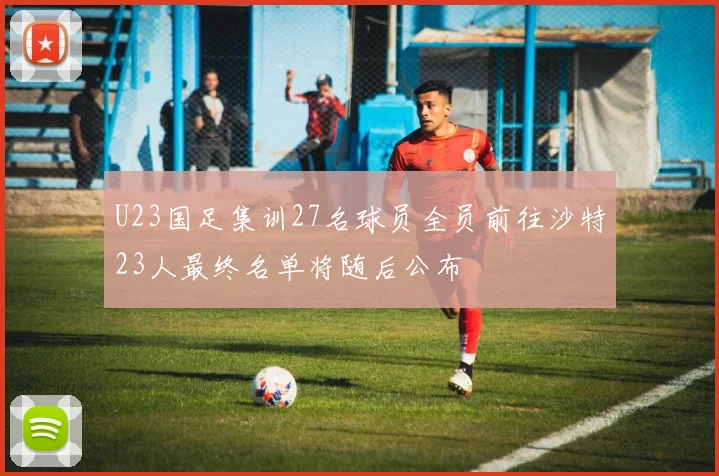 U23国足集训27名球员全员前往沙特23人最终名单将随后公布